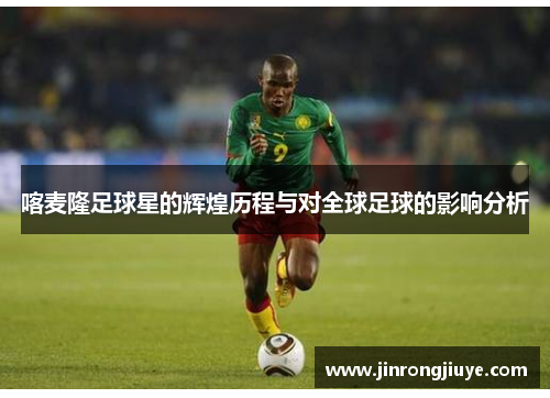 喀麦隆足球星的辉煌历程与对全球足球的影响分析