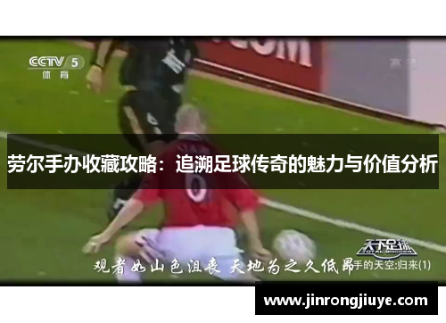 劳尔手办收藏攻略：追溯足球传奇的魅力与价值分析