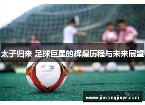 太子归来 足球巨星的辉煌历程与未来展望