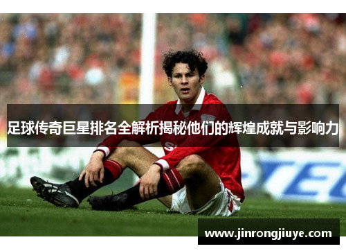足球传奇巨星排名全解析揭秘他们的辉煌成就与影响力