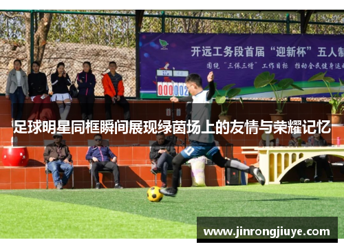足球明星同框瞬间展现绿茵场上的友情与荣耀记忆