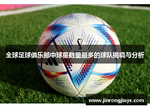 全球足球俱乐部中球星数量最多的球队揭晓与分析