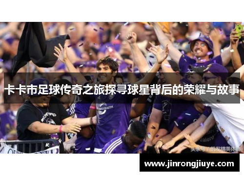 卡卡市足球传奇之旅探寻球星背后的荣耀与故事