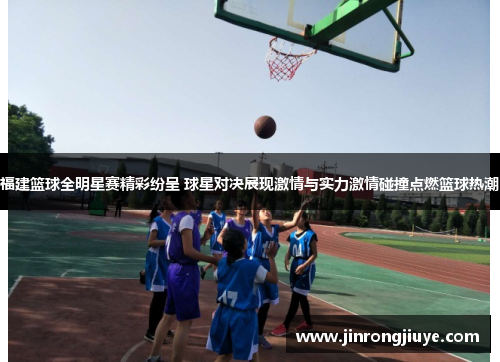 福建篮球全明星赛精彩纷呈 球星对决展现激情与实力激情碰撞点燃篮球热潮