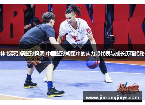 林书豪引领篮球风潮 中国篮球明星中的实力派代表与成长历程揭秘