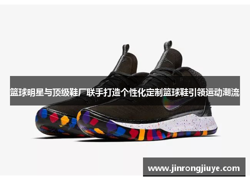 篮球明星与顶级鞋厂联手打造个性化定制篮球鞋引领运动潮流