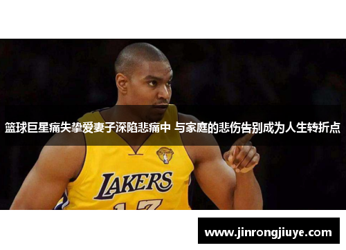篮球巨星痛失挚爱妻子深陷悲痛中 与家庭的悲伤告别成为人生转折点