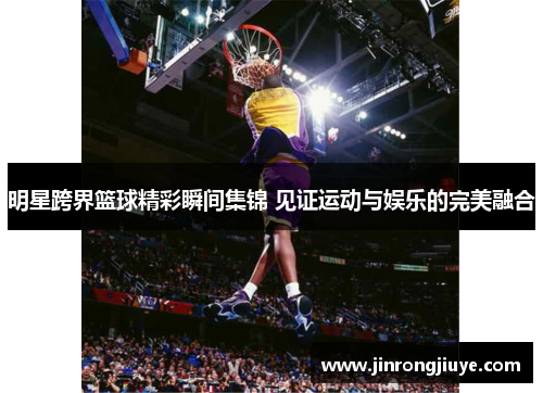 明星跨界篮球精彩瞬间集锦 见证运动与娱乐的完美融合