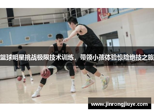 篮球明星挑战极限技术训练，带领小孩体验惊险绝技之旅